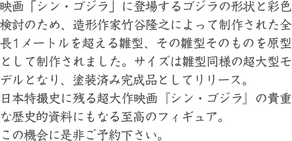 映画「シン・ゴジラ」に登場するゴジラの形状と彩色検討のため、造形作家竹谷隆之によって制作された全長1メートルを超える雛型、その雛型そのものを原型として制作されました。サイズは雛型同様の超大型モデルとなり、塗装済み完成品としてリリース。日本特撮史に残る超大作映画『シン・ゴジラ』の貴重な歴史的資料にもなる至高のフィギュア。この機会に是非ご予約下さい。