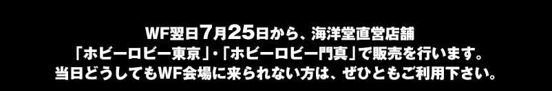 WF翌日7月25日から、海洋堂直営店舗「ホビーロビー東京」・「ホビーロビー門真」で販売を行います。当日どうしてもWF会場に来られない方は、ぜひともご利用下さい。