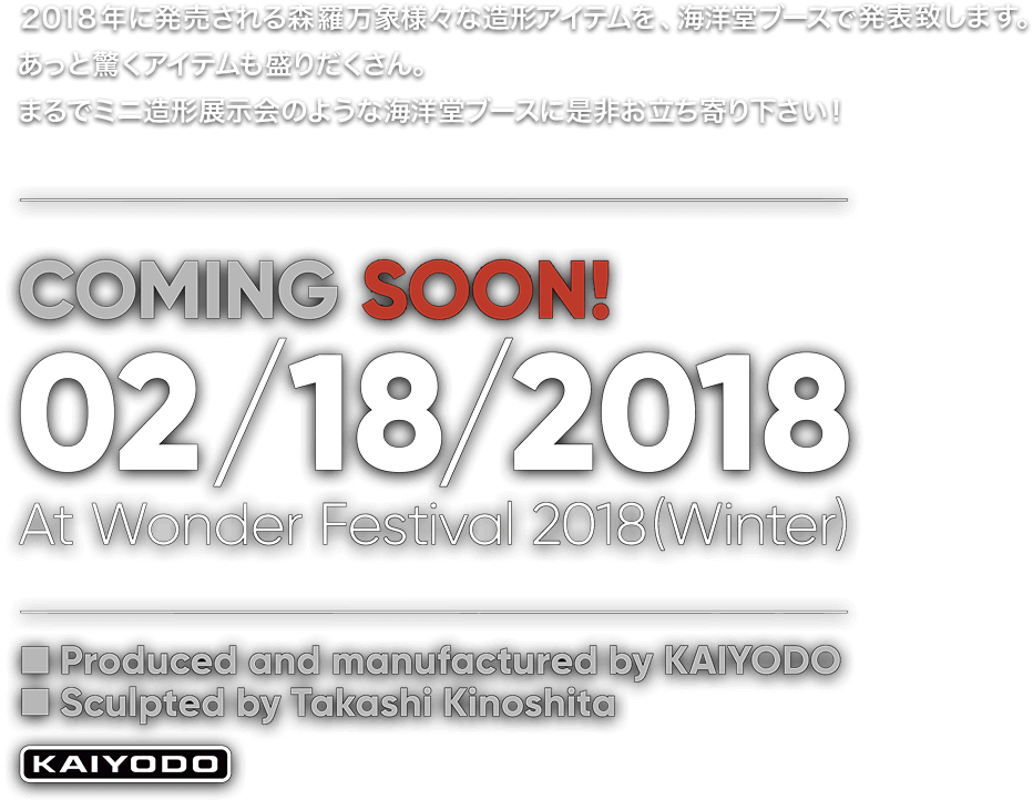２０１８年に発売される森羅万象様々な造形アイテムを、海洋堂ブースで発表致します。あっと驚くアイテムも盛りだくさん。まるでミニ造形展示会のような海洋堂ブースに是非お立ち寄り下さい！ COMING SOON! 02/18/2018 At Wonder Festival 2018(Winter) Produced and manufactured by KAIYODO Sculpted by Takashi Kinoshita KAIYODO