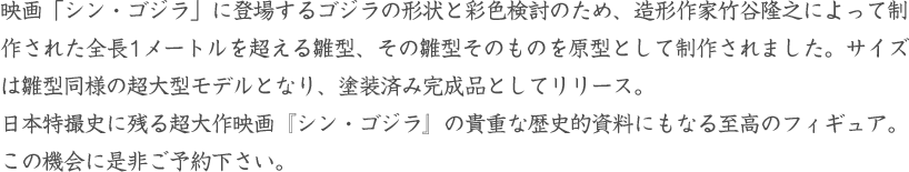 映画「シン・ゴジラ」に登場するゴジラの形状と彩色検討のため、造形作家竹谷隆之によって制作された全長1メートルを超える雛型、その雛型そのものを原型として制作されました。サイズは雛型同様の超大型モデルとなり、塗装済み完成品としてリリース。日本特撮史に残る超大作映画『シン・ゴジラ』の貴重な歴史的資料にもなる至高のフィギュア。この機会に是非ご予約下さい。